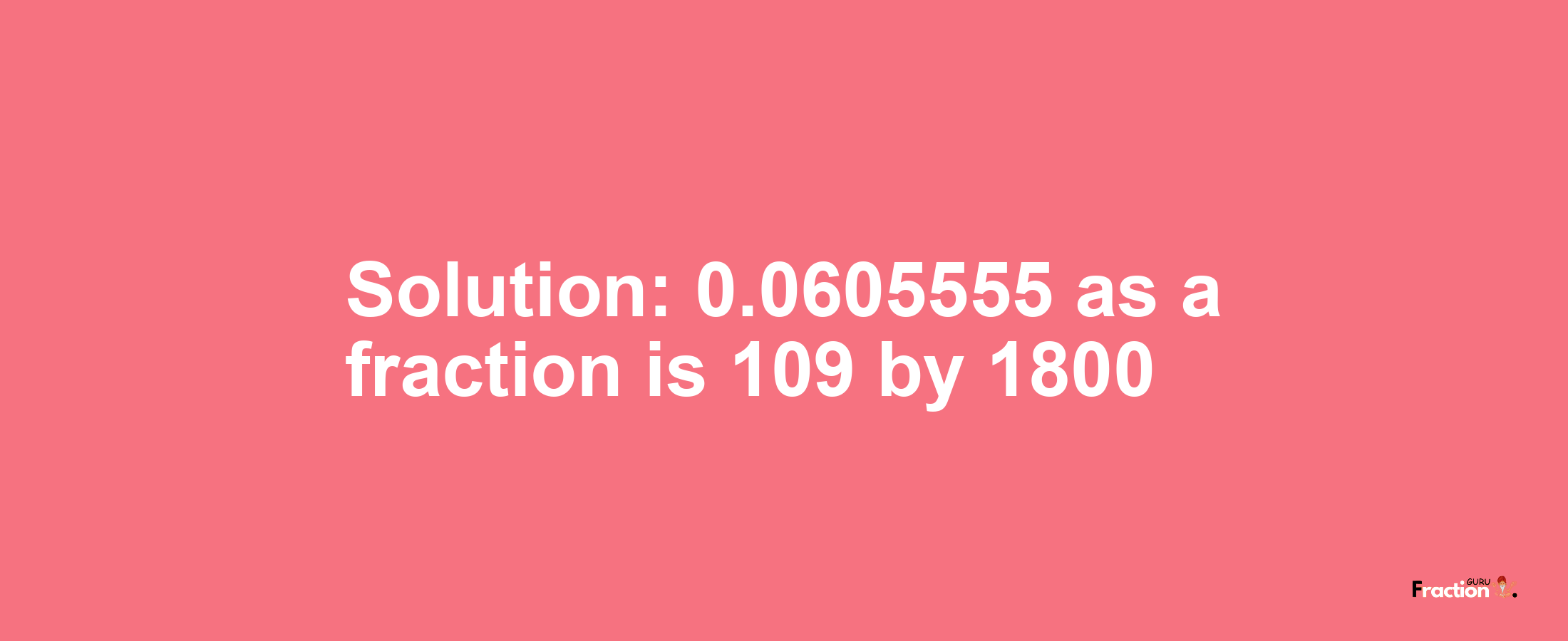 Solution:0.0605555 as a fraction is 109/1800